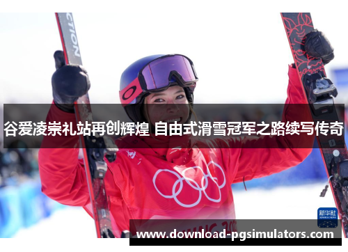 谷爱凌崇礼站再创辉煌 自由式滑雪冠军之路续写传奇