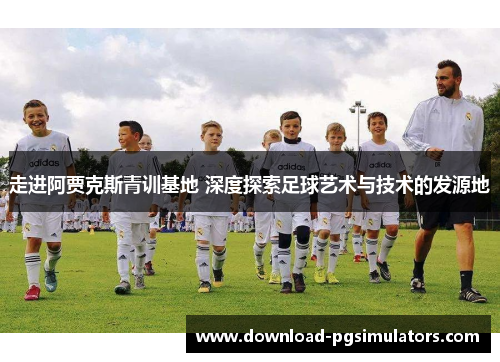 走进阿贾克斯青训基地 深度探索足球艺术与技术的发源地