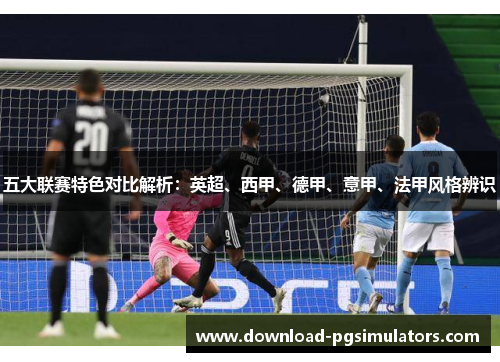 五大联赛特色对比解析:英超、西甲、德甲、意甲、法甲风格辨识 五大联赛特色对比解析:英超、西甲、德甲、意甲、法甲风格辨识